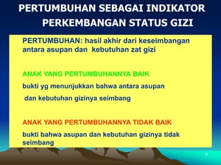 4
PERTUMBUHAN SEBAGAI INDIKATOR
PERKEMBANGAN STATUS GIZI
PERTUMBUHAN: hasil akhir dari keseimbangan
antara asupan dan kebutuhan zat gizi
ANAK YANG PERTUMBUHANNYA BAIK
bukti yg menunjukkan bahwa antara asupan
dan kebutuhan gizinya seimbang
ANAK YANG PERTUMBUHANNYA TIDAK BAIK
bukti bahwa asupan dan kebutuhan gizinya tidak
seimbang
 