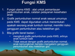 Fungsi KMS
1. Fungsi utama KMS : alat untuk pemantauan
pertumbuhan anak, catatan pelayanan kesehatan
anak
2. Grafik pertumbuhan normal anak sesuai umurnya
pada KMS dapat digunakan untuk menentukan
apakah seorang anak tumbuh normal, memiliki risiko
gangguan pertumbuhan atau kelebihan gizi.
3. Bila grafik berat badan :
• mengikuti grafik pertumbuhan pada KMS, artinya
anak tumbuh baik
• Tidak sesuai dengan grafik pertumbuhan normal,
anak kemungkinan berisiko mengalami gangguan
pertumbuhan atau kelebihan gizi.
 