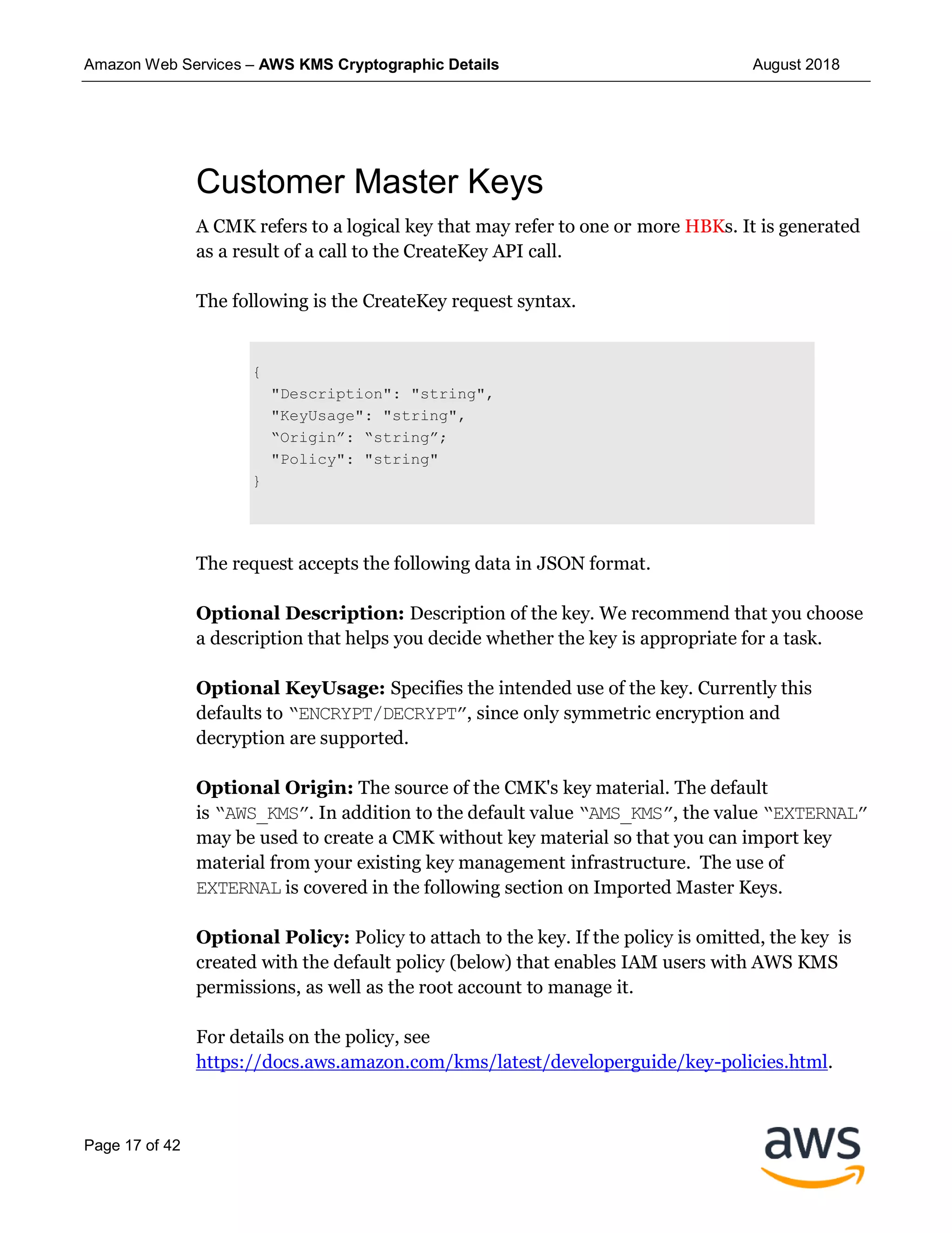 Amazon Web Services – AWS KMS Cryptographic Details August 2018
Page 17 of 42
Customer Master Keys
A CMK refers to a logical key that may refer to one or more HBKs. It is generated
as a result of a call to the CreateKey API call.
The following is the CreateKey request syntax.
{
"Description": "string",
"KeyUsage": "string",
“Origin”: “string”;
"Policy": "string"
}
The request accepts the following data in JSON format.
Optional Description: Description of the key. We recommend that you choose
a description that helps you decide whether the key is appropriate for a task.
Optional KeyUsage: Specifies the intended use of the key. Currently this
defaults to “ENCRYPT/DECRYPT”, since only symmetric encryption and
decryption are supported.
Optional Origin: The source of the CMK's key material. The default
is “AWS_KMS”. In addition to the default value “AMS_KMS”, the value “EXTERNAL”
may be used to create a CMK without key material so that you can import key
material from your existing key management infrastructure. The use of
EXTERNAL is covered in the following section on Imported Master Keys.
Optional Policy: Policy to attach to the key. If the policy is omitted, the key is
created with the default policy (below) that enables IAM users with AWS KMS
permissions, as well as the root account to manage it.
For details on the policy, see
https://docs.aws.amazon.com/kms/latest/developerguide/key-policies.html.
 