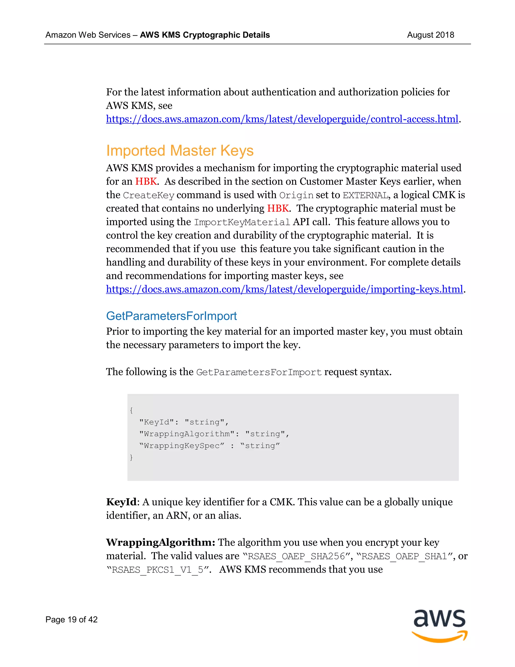 Amazon Web Services – AWS KMS Cryptographic Details August 2018
Page 19 of 42
For the latest information about authentication and authorization policies for
AWS KMS, see
https://docs.aws.amazon.com/kms/latest/developerguide/control-access.html.
Imported Master Keys
AWS KMS provides a mechanism for importing the cryptographic material used
for an HBK. As described in the section on Customer Master Keys earlier, when
the CreateKey command is used with Origin set to EXTERNAL, a logical CMK is
created that contains no underlying HBK. The cryptographic material must be
imported using the ImportKeyMaterial API call. This feature allows you to
control the key creation and durability of the cryptographic material. It is
recommended that if you use this feature you take significant caution in the
handling and durability of these keys in your environment. For complete details
and recommendations for importing master keys, see
https://docs.aws.amazon.com/kms/latest/developerguide/importing-keys.html.
GetParametersForImport
Prior to importing the key material for an imported master key, you must obtain
the necessary parameters to import the key.
The following is the GetParametersForImport request syntax.
{
"KeyId": "string",
"WrappingAlgorithm": "string",
“WrappingKeySpec” : “string”
}
KeyId: A unique key identifier for a CMK. This value can be a globally unique
identifier, an ARN, or an alias.
WrappingAlgorithm: The algorithm you use when you encrypt your key
material. The valid values are “RSAES_OAEP_SHA256”, “RSAES_OAEP_SHA1”, or
“RSAES_PKCS1_V1_5”. AWS KMS recommends that you use
 