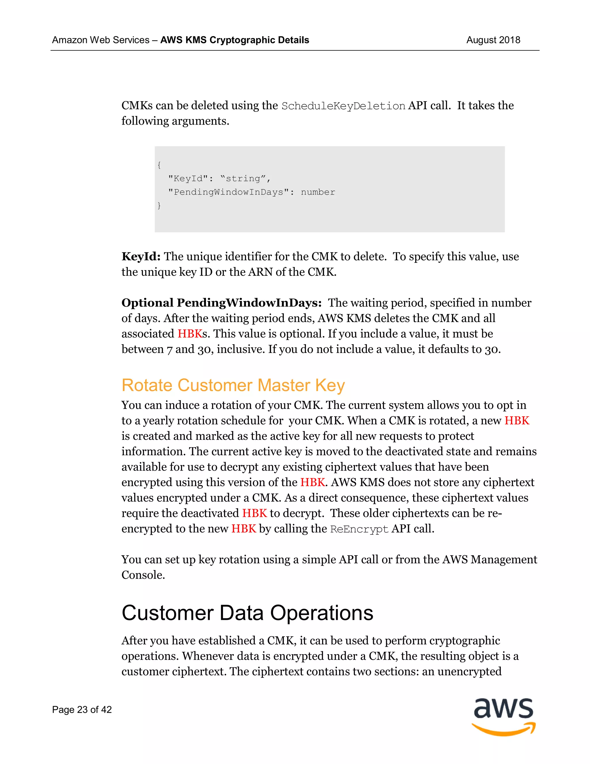 Amazon Web Services – AWS KMS Cryptographic Details August 2018
Page 23 of 42
CMKs can be deleted using the ScheduleKeyDeletion API call. It takes the
following arguments.
{
"KeyId": “string”,
"PendingWindowInDays": number
}
KeyId: The unique identifier for the CMK to delete. To specify this value, use
the unique key ID or the ARN of the CMK.
Optional PendingWindowInDays: The waiting period, specified in number
of days. After the waiting period ends, AWS KMS deletes the CMK and all
associated HBKs. This value is optional. If you include a value, it must be
between 7 and 30, inclusive. If you do not include a value, it defaults to 30.
Rotate Customer Master Key
You can induce a rotation of your CMK. The current system allows you to opt in
to a yearly rotation schedule for your CMK. When a CMK is rotated, a new HBK
is created and marked as the active key for all new requests to protect
information. The current active key is moved to the deactivated state and remains
available for use to decrypt any existing ciphertext values that have been
encrypted using this version of the HBK. AWS KMS does not store any ciphertext
values encrypted under a CMK. As a direct consequence, these ciphertext values
require the deactivated HBK to decrypt. These older ciphertexts can be re-
encrypted to the new HBK by calling the ReEncrypt API call.
You can set up key rotation using a simple API call or from the AWS Management
Console.
Customer Data Operations
After you have established a CMK, it can be used to perform cryptographic
operations. Whenever data is encrypted under a CMK, the resulting object is a
customer ciphertext. The ciphertext contains two sections: an unencrypted
 
