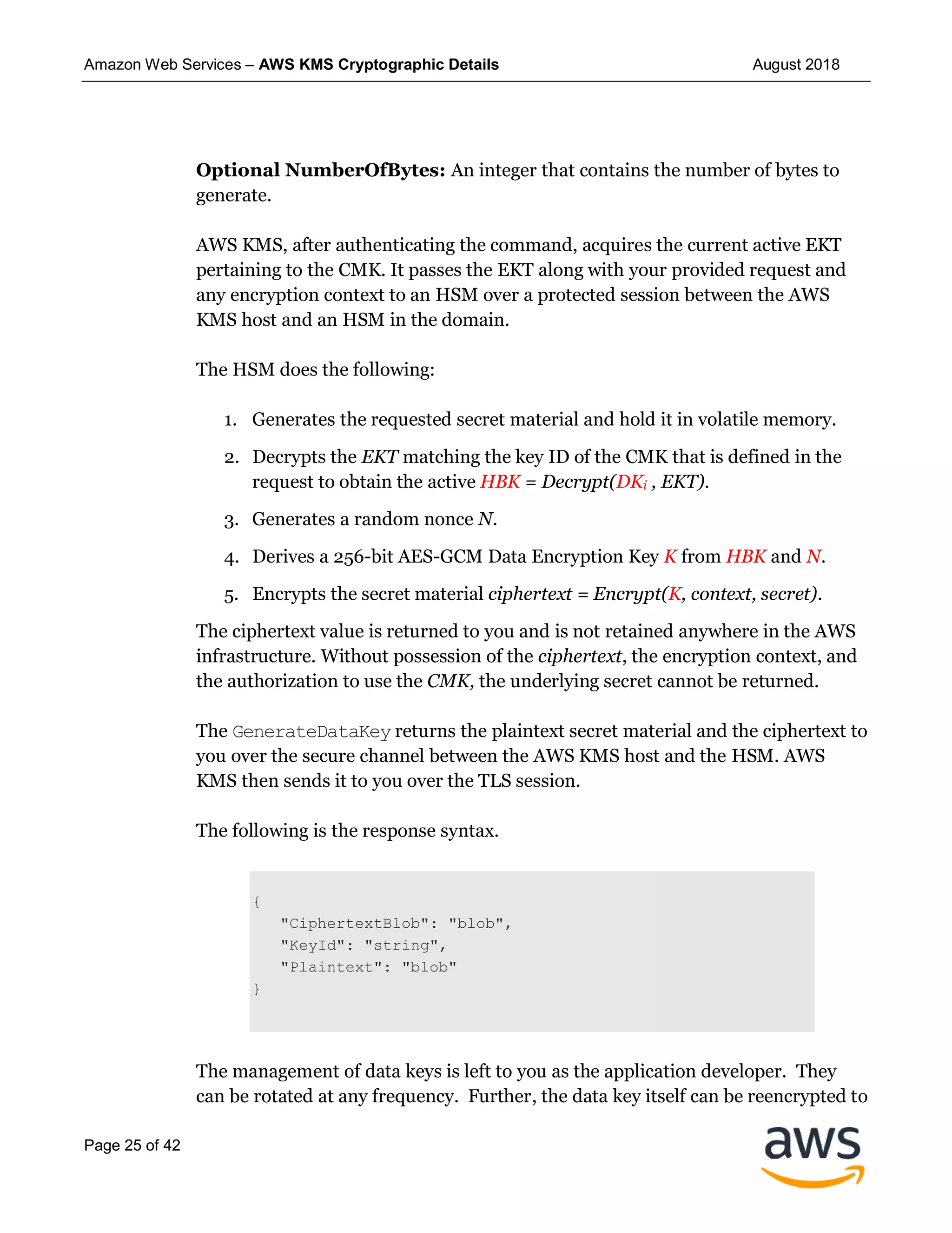 Amazon Web Services – AWS KMS Cryptographic Details August 2018
Page 25 of 42
Optional NumberOfBytes: An integer that contains the number of bytes to
generate.
AWS KMS, after authenticating the command, acquires the current active EKT
pertaining to the CMK. It passes the EKT along with your provided request and
any encryption context to an HSM over a protected session between the AWS
KMS host and an HSM in the domain.
The HSM does the following:
1. Generates the requested secret material and hold it in volatile memory.
2. Decrypts the EKT matching the key ID of the CMK that is defined in the
request to obtain the active HBK = Decrypt(DKi , EKT).
3. Generates a random nonce N.
4. Derives a 256-bit AES-GCM Data Encryption Key K from HBK and N.
5. Encrypts the secret material ciphertext = Encrypt(K, context, secret).
The ciphertext value is returned to you and is not retained anywhere in the AWS
infrastructure. Without possession of the ciphertext, the encryption context, and
the authorization to use the CMK, the underlying secret cannot be returned.
The GenerateDataKey returns the plaintext secret material and the ciphertext to
you over the secure channel between the AWS KMS host and the HSM. AWS
KMS then sends it to you over the TLS session.
The following is the response syntax.
{
"CiphertextBlob": "blob",
"KeyId": "string",
"Plaintext": "blob"
}
The management of data keys is left to you as the application developer. They
can be rotated at any frequency. Further, the data key itself can be reencrypted to
 