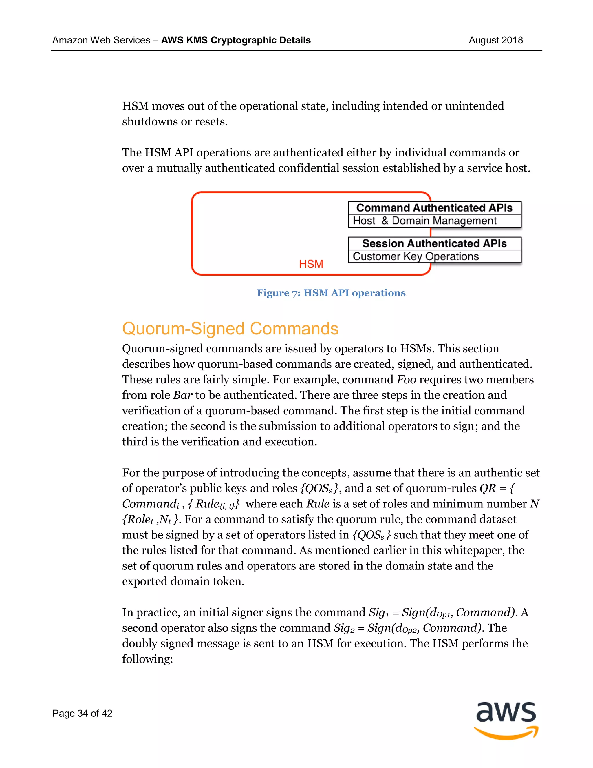 Amazon Web Services – AWS KMS Cryptographic Details August 2018
Page 34 of 42
HSM moves out of the operational state, including intended or unintended
shutdowns or resets.
The HSM API operations are authenticated either by individual commands or
over a mutually authenticated confidential session established by a service host.
Figure 7: HSM API operations
Quorum-Signed Commands
Quorum-signed commands are issued by operators to HSMs. This section
describes how quorum-based commands are created, signed, and authenticated.
These rules are fairly simple. For example, command Foo requires two members
from role Bar to be authenticated. There are three steps in the creation and
verification of a quorum-based command. The first step is the initial command
creation; the second is the submission to additional operators to sign; and the
third is the verification and execution.
For the purpose of introducing the concepts, assume that there is an authentic set
of operator’s public keys and roles {QOSs }, and a set of quorum-rules QR = {
Commandi , { Rule{i, t}} where each Rule is a set of roles and minimum number N
{Rolet ,Nt }. For a command to satisfy the quorum rule, the command dataset
must be signed by a set of operators listed in {QOSs } such that they meet one of
the rules listed for that command. As mentioned earlier in this whitepaper, the
set of quorum rules and operators are stored in the domain state and the
exported domain token.
In practice, an initial signer signs the command Sig1 = Sign(dOp1, Command). A
second operator also signs the command Sig2 = Sign(dOp2, Command). The
doubly signed message is sent to an HSM for execution. The HSM performs the
following:
 