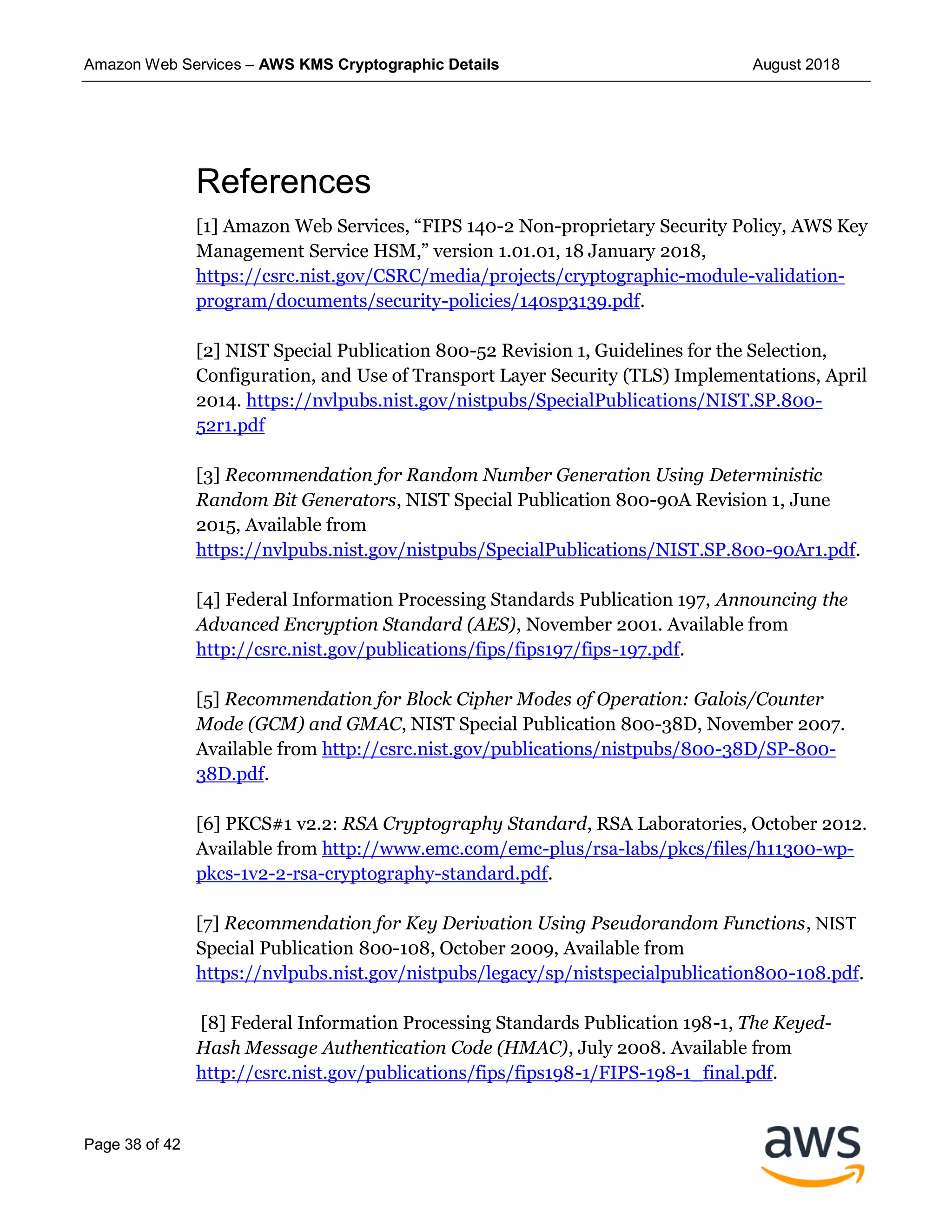 Amazon Web Services – AWS KMS Cryptographic Details August 2018
Page 38 of 42
References
[1] Amazon Web Services, “FIPS 140-2 Non-proprietary Security Policy, AWS Key
Management Service HSM,” version 1.01.01, 18 January 2018,
https://csrc.nist.gov/CSRC/media/projects/cryptographic-module-validation-
program/documents/security-policies/140sp3139.pdf.
[2] NIST Special Publication 800-52 Revision 1, Guidelines for the Selection,
Configuration, and Use of Transport Layer Security (TLS) Implementations, April
2014. https://nvlpubs.nist.gov/nistpubs/SpecialPublications/NIST.SP.800-
52r1.pdf
[3] Recommendation for Random Number Generation Using Deterministic
Random Bit Generators, NIST Special Publication 800-90A Revision 1, June
2015, Available from
https://nvlpubs.nist.gov/nistpubs/SpecialPublications/NIST.SP.800-90Ar1.pdf.
[4] Federal Information Processing Standards Publication 197, Announcing the
Advanced Encryption Standard (AES), November 2001. Available from
http://csrc.nist.gov/publications/fips/fips197/fips-197.pdf.
[5] Recommendation for Block Cipher Modes of Operation: Galois/Counter
Mode (GCM) and GMAC, NIST Special Publication 800-38D, November 2007.
Available from http://csrc.nist.gov/publications/nistpubs/800-38D/SP-800-
38D.pdf.
[6] PKCS#1 v2.2: RSA Cryptography Standard, RSA Laboratories, October 2012.
Available from http://www.emc.com/emc-plus/rsa-labs/pkcs/files/h11300-wp-
pkcs-1v2-2-rsa-cryptography-standard.pdf.
[7] Recommendation for Key Derivation Using Pseudorandom Functions, NIST
Special Publication 800-108, October 2009, Available from
https://nvlpubs.nist.gov/nistpubs/legacy/sp/nistspecialpublication800-108.pdf.
[8] Federal Information Processing Standards Publication 198-1, The Keyed-
Hash Message Authentication Code (HMAC), July 2008. Available from
http://csrc.nist.gov/publications/fips/fips198-1/FIPS-198-1_final.pdf.
 