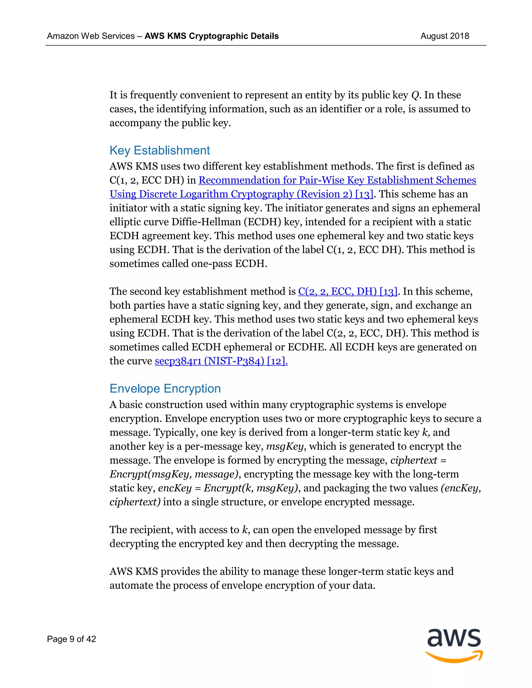Amazon Web Services – AWS KMS Cryptographic Details August 2018
Page 9 of 42
It is frequently convenient to represent an entity by its public key Q. In these
cases, the identifying information, such as an identifier or a role, is assumed to
accompany the public key.
Key Establishment
AWS KMS uses two different key establishment methods. The first is defined as
C(1, 2, ECC DH) in Recommendation for Pair-Wise Key Establishment Schemes
Using Discrete Logarithm Cryptography (Revision 2) [13]. This scheme has an
initiator with a static signing key. The initiator generates and signs an ephemeral
elliptic curve Diffie-Hellman (ECDH) key, intended for a recipient with a static
ECDH agreement key. This method uses one ephemeral key and two static keys
using ECDH. That is the derivation of the label C(1, 2, ECC DH). This method is
sometimes called one-pass ECDH.
The second key establishment method is C(2, 2, ECC, DH) [13]. In this scheme,
both parties have a static signing key, and they generate, sign, and exchange an
ephemeral ECDH key. This method uses two static keys and two ephemeral keys
using ECDH. That is the derivation of the label C(2, 2, ECC, DH). This method is
sometimes called ECDH ephemeral or ECDHE. All ECDH keys are generated on
the curve secp384r1 (NIST-P384) [12].
Envelope Encryption
A basic construction used within many cryptographic systems is envelope
encryption. Envelope encryption uses two or more cryptographic keys to secure a
message. Typically, one key is derived from a longer-term static key k, and
another key is a per-message key, msgKey, which is generated to encrypt the
message. The envelope is formed by encrypting the message, ciphertext =
Encrypt(msgKey, message), encrypting the message key with the long-term
static key, encKey = Encrypt(k, msgKey), and packaging the two values (encKey,
ciphertext) into a single structure, or envelope encrypted message.
The recipient, with access to k, can open the enveloped message by first
decrypting the encrypted key and then decrypting the message.
AWS KMS provides the ability to manage these longer-term static keys and
automate the process of envelope encryption of your data.
 