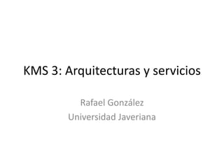KMS 3: Arquitecturas y servicios Rafael González Universidad Javeriana 