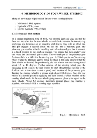 Four wheel steering system 2017
Dept. Of Mechanical Engineering, BKEC Page 12
6. METHODOLOGY OF FOUR WHEEL STEERING
There are three types of production of four-wheel steering systems:
1. Mechanical 4WS system
2. Hydraulic 4WS system
3. Electro-hydraulic 4WS system
6.1 Mechanical 4WS system
In a straight-mechanical type of 4WS, two steering gears are used-one for the
front and the other for the rear wheels. A steel shaft connects the two steering
gearboxes and terminates at an eccentric shaft that is fitted with an offset pin.
This pin engages a second offset pin that fits into a planetary gear. The
planetary gear meshes with the matching teeth of an internal gear that is secured
in a fixed position to the gearbox housing. This means that the planetary gear
can rotate but the internal gear cannot. The eccentric pin of the planetary gear
fits into a hole in a slider for the steering gear. A 120-degree turn of the steering
wheel rotates the planetary gear to move the slider in the same direction that the
front wheels are headed. Proportionately, the rear wheels turn the steering wheel
about 1.5 to 10 degrees. Further rotation of the steering wheel, past the
120degree point, causes the rear wheels to start straightening out due to the
double-crank action (two eccentric pins) and rotation of the planetary gear.
Turning the steering wheel to a greater angle about 230 degrees, finds the rear
wheels in a neutral position regarding the front wheels. Further rotation of the
steering wheel results in the rear wheels going counter phase with regard to the
front wheels. About 5.3 degrees maximum counter phase rear steering is
possible. Mechanical 4WS is steering angle sensitive.
Fig.6.1: Mechanical 4WS
system
 