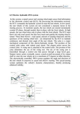 Four wheel steering system 2017
Dept. Of Mechanical Engineering, BKEC Page 14
6.3 Electro- hydraulic 4WS system
In this system, a speed sensor and steering wheel angle sensor feed information
to the electronic control unit (ECU). By processing the information received,
the ECU commands the hydraulic system to steer the rear wheels. At low speed,
the rear wheels of this system are not considered a dynamic factor in the
steering process. At moderate speeds, the rear wheels are steered momentarily
counter 45 phase, through neutral, then in phase with the front wheels. At high
speeds, the rear wheel turns only in phase with the front wheels. The ECU must
know not only road speed, but also how much and quickly the steering wheel is
turned. These three factors - road speed, amount of steering wheel turn, and the
quickness of the steering wheel turn - are interpreted by the ECU to maintain
continuous and desired steer angle of the rear wheels. The yoke is a major
mechanical component of this electro-hydraulic design. The position of the
control yoke varies with vehicle road speed. The stepper motor moves the
control yoke. A swing arm is attached to the control yoke. The position of the
yoke determines the arc of the swing rod. The arc of the swing arm is
transmitted through a control arm that passes through a large bevel gear.
Stepper motor action eventually causes a push-or-pull movement of its output
shaft to steer the rear wheels up to a maximum of 5 degrees in either direction.
The electronically controlled, 4WS system regulates the angle and direction of
the rear wheels in response to speed and driver's steering. This speed-sensing
system optimizes the vehicle's dynamic characteristics, thereby producing
enhanced stability.
Fig.6.3: Electro hydraulic 4WS
 
