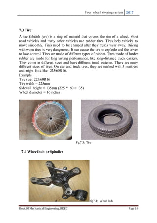 Four wheel steering system 2017
Dept. Of Mechanical Engineering, BKEC Page 16
7.3 Tire:
A tire (British tyre) is a ring of material that covers the rim of a wheel. Most
road vehicles and many other vehicles use rubber tires. Tires help vehicles to
move smoothly. Tires need to be changed after their treads wear away. Driving
with worn tires is very dangerous. It can cause the tire to explode and the driver
to lose control. Tires are made of different types of rubber. Tires made of harder
rubber are made for long lasting performance, like long-distance truck carriers.
They come in different sizes and have different tread patterns. There are many
different sizes of tires. On car and truck tires, they are marked with 3 numbers
and might look like: 225/60R16.
Example
Tire size: 225/60R16
Tire width = 225mm
Sidewall height = 135mm (225 * .60 = 135)
Wheel diameter = 16 inches
Fig.7.3: Tire
7.4 Wheelhub or Spindle:
fig7.4: Wheel hub
 