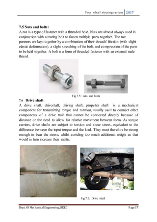 Four wheel steering system 2017
Dept. Of Mechanical Engineering, BKEC Page 17
7.5 Nuts and bolts:
A nut is a type of fastener with a threaded hole. Nuts are almost always used in
conjunction with a mating bolt to fasten multiple parts together. The two
partners are kept together by a combination of their threads' friction (with slight
elastic deformation), a slight stretching of the bolt, and compressionof the parts
to be held together. A bolt is a form of threaded fastener with an external male
thread.
Fig.7.5: nuts and bolts
7.6 Drive shaft:
A drive shaft, driveshaft, driving shaft, propeller shaft is a mechanical
component for transmitting torque and rotation, usually used to connect other
components of a drive train that cannot be connected directly because of
distance or the need to allow for relative movement between them. As torque
carriers, drive shafts are subject to torsion and shear stress, equivalent to the
difference between the input torque and the load. They must therefore be strong
enough to bear the stress, whilst avoiding too much additional weight as that
would in turn increase their inertia.
Fig.7.6: Drive shaft
 