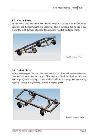 Four wheel steering system 2017
Dept. Of Mechanical Engineering, BKEC Page 20
8.2 Neutral Phase
In this drive only the front axle moves either in clockwise or anticlockwise
direction and the rear wheel being unmoved. This is the drive that we see in day
to day life in all the four wheelers. It is generally used at moderate speed.
Fig.8.2 neutral phase
8.3 Positive Phase
As the name suggest, in this drive both the axle viz. front and rear move in same
direction relative to the each other. This motion of both the front and the rear
axle helps Quadra steering system enabled vehicle to change the lane during
highway driving. It is generally applied at higher speed.
Fig.8.3: positive phase
 
