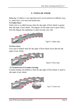 Four wheel steering system 2017
Dept. Of Mechanical Engineering, BKEC Page 21
9. TYPES OF STEER
Balancing of vehicle is very important and it can be achieved in different ways
i.e. under-steer, over-steer and neutral-steer.
9.1 Under-Steer
Under steer is so called because when the slip angle of front wheels is greater
than slip angle of rear wheels. The diagram for the under steer is given below,
from the diagram the explanation is made out clear very well.
Fig.9.1: Under steer
9.2 Over-Steer
Over steer is defined when the slip angle of front wheels lesser than the slip
angle of rear wheels.
Fig.9.2: Over steer
9.3 Neutral-steerorCounter-steering
Counter-steering can defined as when the slip angle of front wheels is equal to
slip angle of rear wheels.
Fig.9.3: Neutral steer
 