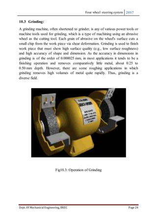 Four wheel steering system 2017
Dept. Of Mechanical Engineering, BKEC Page 24
10.3 Grinding:
A grinding machine, often shortened to grinder, is any of various power tools or
machine tools used for grinding, which is a type of machining using an abrasive
wheel as the cutting tool. Each grain of abrasive on the wheel's surface cuts a
small chip from the work piece via shear deformation. Grinding is used to finish
work piece that must show high surface quality (e.g., low surface roughness)
and high accuracy of shape and dimension. As the accuracy in dimensions in
grinding is of the order of 0.000025 mm, in most applications it tends to be a
finishing operation and removes comparatively little metal, about 0.25 to
0.50 mm depth. However, there are some roughing applications in which
grinding removes high volumes of metal quite rapidly. Thus, grinding is a
diverse field.
Fig10.3: Operation of Grinding
 