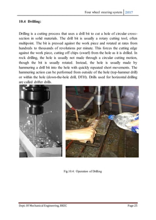 Four wheel steering system 2017
Dept. Of Mechanical Engineering, BKEC Page 25
10.4 Drilling:
Drilling is a cutting process that uses a drill bit to cut a hole of circular cross-
section in solid materials. The drill bit is usually a rotary cutting tool, often
multipoint. The bit is pressed against the work piece and rotated at rates from
hundreds to thousands of revolutions per minute. This forces the cutting edge
against the work piece, cutting off chips (swarf) from the hole as it is drilled. In
rock drilling, the hole is usually not made through a circular cutting motion,
though the bit is usually rotated. Instead, the hole is usually made by
hammering a drill bit into the hole with quickly repeated short movements. The
hammering action can be performed from outside of the hole (top-hammer drill)
or within the hole (down-the-hole drill, DTH). Drills used for horizontal drilling
are called drifter drills.
Fig.10.4: Operation of Drilling
 