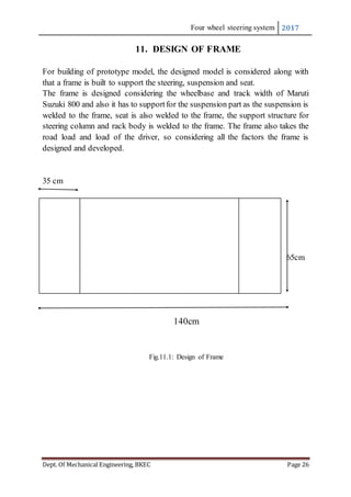 Four wheel steering system 2017
Dept. Of Mechanical Engineering, BKEC Page 26
11. DESIGN OF FRAME
For building of prototype model, the designed model is considered along with
that a frame is built to support the steering, suspension and seat.
The frame is designed considering the wheelbase and track width of Maruti
Suzuki 800 and also it has to supportfor the suspension part as the suspension is
welded to the frame, seat is also welded to the frame, the support structure for
steering column and rack body is welded to the frame. The frame also takes the
road load and load of the driver, so considering all the factors the frame is
designed and developed.
35 cm
65cm
140cm
Fig.11.1: Design of Frame
 