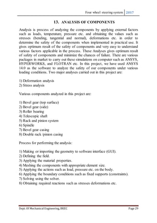 Four wheel steering system 2017
Dept. Of Mechanical Engineering, BKEC Page 29
13. ANALYSIS OF COMPONENTS
Analysis is process of analyzing the components by applying external factors
such as loads, temperature, pressure etc. and obtaining the values such as
stresses (bending, tangential and normal), deformations etc. in order to
determine the safety of the components when implemented in practical use. It
gives optimum result of the safety of components and very easy to understand
various factors applicable in the process. These Analyses gives optimum result
of safety of components and minimize the chances of failure. There are various
packages in market to carry out these simulations on computer such as ANSYS,
HYPERWORKS, and FLOTRAN etc. In this project, we have used ANSYS
14.0 as the software to analyze the safety of our components under various
loading conditions. Two major analyses carried out in this project are:
1) Deformation analysis
2) Stress analysis
Various components analyzed in this project are:
1) Bevel gear (top surface)
2) Bevel gear (side)
3) Roller bearing
4) Telescopic shaft
5) Rack and pinion system
6) Spindle
7) Bevel gear casing
8) Double rack /pinion casing
Process for performing the analysis:
1) Making or importing the geometry to software interface (GUI).
2) Defining the field.
3) Applying the material properties.
4) Meshing the components with appropriate element size.
5) Applying the actions such as load, pressure etc. on the body.
6) Applying the boundary conditions such as fixed supports (constraints).
7) Solving using the solver.
8) Obtaining required reactions such as stresses deformations etc.
 