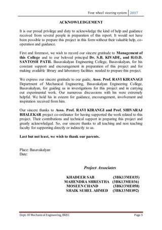 Four wheel steering system 2017
Dept. Of Mechanical Engineering, BKEC Page 3
ACKNOWLEDGEMENT
It is our proud privilege and duty to acknowledge the kind of help and guidance
received from several people in preparation of this report. It would not have
been possible to prepare this project in this form without their valuable help, co-
operation and guidance.
First and foremost, we wish to record our sincere gratitude to Management of
this College and to our beloved principal Dr. S.B. KIVADE, and H.O.D.
SANTOSH PATIL Basavakalyan Engineering College, Basavakalyan, for his
constant support and encouragement in preparation of this project and for
making available library and laboratory facilities needed to prepare this project.
We express our sincere gratitude to our guide, Asso. Prof. RAVI KIRANAGI
Department of Mechanical Engineering, Basavakalyan Engineering College,
Basavakalyan, for guiding us in investigations for this project and in carrying
out experimental work. Our numerous discussions with his were extremely
helpful. We hold his in esteem for guidance, encouragement, involvement and
inspiration received from him.
Our sincere thanks to Asso. Prof. RAVI KIRANGI and Prof. SHIVARAJ
BHALEKAR project co-ordinator for having supported the work related to this
project. Their contributions and technical support in preparing this project and
greatly acknowledged. So, our sincere thanks to all teaching and non teaching
faculty for supporting directly or indirectly to us.
Last but not least, we wish to thank our parents.
Place: Basavakalyan
Date:
Project Associates
KHADEER SAB (3BK13ME035)
MAHENDRA SHRESTHA (3BK13ME036)
MOSEEN CHAND (3BK13ME058)
SHAIK SUHEL AHMED (3BK13ME092)
 