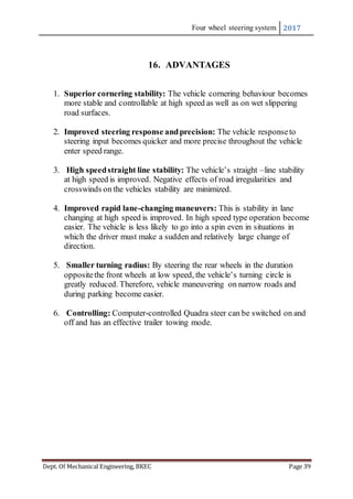 Four wheel steering system 2017
Dept. Of Mechanical Engineering, BKEC Page 39
16. ADVANTAGES
1. Superior cornering stability: The vehicle cornering behaviour becomes
more stable and controllable at high speed as well as on wet slippering
road surfaces.
2. Improved steering response andprecision: The vehicle responseto
steering input becomes quicker and more precise throughout the vehicle
enter speed range.
3. High speedstraight line stability: The vehicle’s straight –line stability
at high speed is improved. Negative effects of road irregularities and
crosswinds on the vehicles stability are minimized.
4. Improved rapid lane-changing maneuvers: This is stability in lane
changing at high speed is improved. In high speed type operation become
easier. The vehicle is less likely to go into a spin even in situations in
which the driver must make a sudden and relatively large change of
direction.
5. Smaller turning radius: By steering the rear wheels in the duration
oppositethe front wheels at low speed, the vehicle’s turning circle is
greatly reduced. Therefore, vehicle maneuvering on narrow roads and
during parking become easier.
6. Controlling: Computer-controlled Quadra steer can be switched on and
off and has an effective trailer towing mode.
 