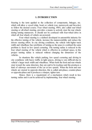 Four wheel steering system 2017
Dept. Of Mechanical Engineering, BKEC Page 4
1. INTRODUCTION
Steering is the term applied to the collection of components, linkages, etc.
which will allow a vessel (ship, boat) or vehicle (car, motorcycle and bicycles)
to follow the desired course. Four wheel steering, 4WS, also called rear-wheel
steering or all-wheel steering, provides a means to actively steer the rear wheels
during turning maneuvers. It should not be confused with four-wheel drive in
which all four wheels of vehicle are powered.
Four wheel steering is a method developed in automobile industry for
the effective turning of the vehicle, increase the maneuverability and reduce the
drivers steering effort. In city driving conditions, the vehicle with higher track
width and wheelbase face problems of turning as the space is conﬁned the same
problem is faced in low speed cornering. The turning radius is reduced in the
four wheel steering of the vehicle which is eﬀective in conﬁned space, in this
project turning radius is reduced without changing the dimension of the
vehicles.
In situations like vehicle parking, low speed cornering and driving in
city conditions with heavy traﬃc in tight spaces, driving is very diﬃcult due to
vehicle’s larger track width and wheelbase. When both the front and rear wheels
steer toward the same direction, they are said to be in-phase and this produces a
kind of sideways movement of the car at low speeds. When the front and rear
wheels are steered in opposite direction, this is called anti-phase, counter-phase
or opposite-phase and it produces a sharper, tighter turn.
Hence, there is a requirement of a mechanism which result in less
turning radius and it can be achieved by implementing four wheel steering.
 