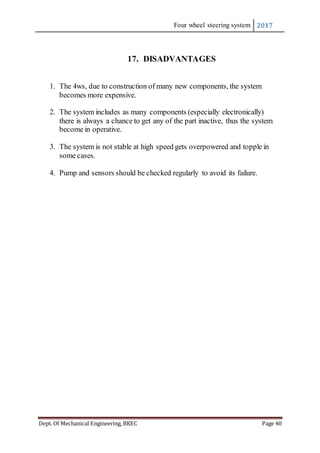 Four wheel steering system 2017
Dept. Of Mechanical Engineering, BKEC Page 40
17. DISADVANTAGES
1. The 4ws, due to construction of many new components, the system
becomes more expensive.
2. The system includes as many components (especially electronically)
there is always a chance to get any of the part inactive, thus the system
become in operative.
3. The system is not stable at high speed gets overpowered and topple in
some cases.
4. Pump and sensors should be checked regularly to avoid its failure.
 
