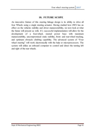 Four wheel steering system 2017
Dept. Of Mechanical Engineering, BKEC Page 41
18. FUTURE SCOPE
An innovative feature of this steering linkage design is its ability to drive all
four Wheels using a single steering actuator. Having studied how 4WS has an
effect on the vehicles stability and driver maneuverability, we now look at what
the future will present us with. It’s successful implementation will allow for the
development of a four-wheel, steered power base with maximum
maneuverability, uncompromised static stability, front- and rear-wheel tracking,
and optimum obstacle climbing capability. The advanced system of “Four
wheel steering” will work electronically with the help or microprocessors. The
system will utilize an onboard computer to control and direct the turning left
and right of the rear wheels.
 
