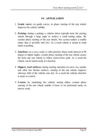 Four wheel steering system 2017
Dept. Of Mechanical Engineering, BKEC Page 42
19. APPLICATION
1. Gentle curve: on gentle curves, in phase steering of the rear wheels
improves the vehicle stability.
2. Parking: during a parking a vehicles driver typically turns the steering
wheels through a large angle to achieve a small turning radius. By
counter phase steering of the rear wheels, 4ws system realizes a smaller
radius then is possible with 2ws. As a result vehicle is turned in small
radius at parking.
3. Junctions: on a cross roads or other junction where roads intersect at 90
degree or tighter angles, counter phase steering of the rear wheels causes
the front and rear wheels to follow more-or-less path. As a result the
vehicle can be turned easily at a function.
4. Slippery road surfaces: during steering operation on snow, icy, muddy
and other low friction surfaces, steering of the rear wheels suppress
sideways drift of the vehicles rear end. As a result the vehicles direction
is easier to control.
5. U-turns: by minimizing the vehicles turning radius, counter phase
steering of the rear wheels enables U-turns to be performed easily on
narrow roads.
 