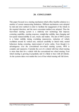 Four wheel steering system 2017
Dept. Of Mechanical Engineering, BKEC Page 43
20. CONCLUSION
This paper focused on a steering mechanism which offers feasible solutions to a
number of current maneuvering limitations. Different mechanisms were adopted
by trial and error method in order to facilitate the engagement of the wheels in
the required direction, and the most convenient method was adopted. Thus the
four-wheel steering system is a relatively new technology that imposes
cornering capability, steering response, straight-line stability, lane changing and
low-speed maneuverability in cars, trucks and trailers. The aim of 4WS system
is a better stability during overtaking manoeuvres, reduction of vehicle
oscillation around its vertical axis, reduced sensibility to lateral wind, neutral
behaviour during cornering, improvement of active safety. Even though it is
advantageous over the conventional two-wheel steering system, 4WS is
complex and expensive. Currently the cost of a vehicle with four wheel steering
is more than that for a vehicle with the conventional two wheel steering. Four
wheel steering is growing in popularity and it is likely to have with all vehicles.
As the systems takes over market the cost of four wheel steering will fall down.
 