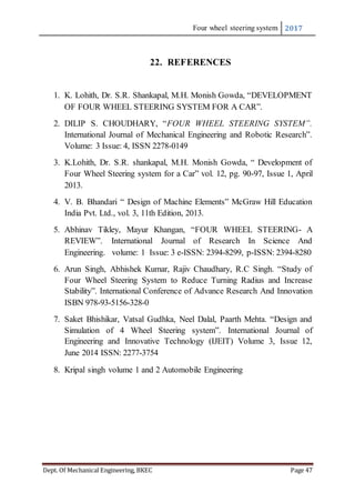 Four wheel steering system 2017
Dept. Of Mechanical Engineering, BKEC Page 47
22. REFERENCES
1. K. Lohith, Dr. S.R. Shankapal, M.H. Monish Gowda, “DEVELOPMENT
OF FOUR WHEEL STEERING SYSTEM FOR A CAR”.
2. DILIP S. CHOUDHARY, “FOUR WHEEL STEERING SYSTEM”.
International Journal of Mechanical Engineering and Robotic Research”.
Volume: 3 Issue: 4, ISSN 2278-0149
3. K.Lohith, Dr. S.R. shankapal, M.H. Monish Gowda, “ Development of
Four Wheel Steering system for a Car” vol. 12, pg. 90-97, Issue 1, April
2013.
4. V. B. Bhandari “ Design of Machine Elements” McGraw Hill Education
India Pvt. Ltd., vol. 3, 11th Edition, 2013.
5. Abhinav Tikley, Mayur Khangan, “FOUR WHEEL STEERING- A
REVIEW”. International Journal of Research In Science And
Engineering. volume: 1 Issue: 3 e-ISSN: 2394-8299, p-ISSN: 2394-8280
6. Arun Singh, Abhishek Kumar, Rajiv Chaudhary, R.C Singh. “Study of
Four Wheel Steering System to Reduce Turning Radius and Increase
Stability”. International Conference of Advance Research And Innovation
ISBN 978-93-5156-328-0
7. Saket Bhishikar, Vatsal Gudhka, Neel Dalal, Paarth Mehta. “Design and
Simulation of 4 Wheel Steering system”. International Journal of
Engineering and Innovative Technology (IJEIT) Volume 3, Issue 12,
June 2014 ISSN: 2277-3754
8. Kripal singh volume 1 and 2 Automobile Engineering
 
