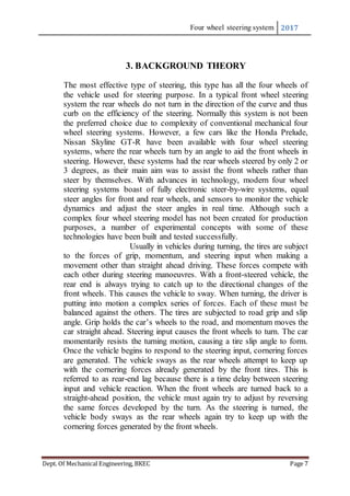Four wheel steering system 2017
Dept. Of Mechanical Engineering, BKEC Page 7
3. BACKGROUND THEORY
The most effective type of steering, this type has all the four wheels of
the vehicle used for steering purpose. In a typical front wheel steering
system the rear wheels do not turn in the direction of the curve and thus
curb on the efficiency of the steering. Normally this system is not been
the preferred choice due to complexity of conventional mechanical four
wheel steering systems. However, a few cars like the Honda Prelude,
Nissan Skyline GT-R have been available with four wheel steering
systems, where the rear wheels turn by an angle to aid the front wheels in
steering. However, these systems had the rear wheels steered by only 2 or
3 degrees, as their main aim was to assist the front wheels rather than
steer by themselves. With advances in technology, modern four wheel
steering systems boast of fully electronic steer-by-wire systems, equal
steer angles for front and rear wheels, and sensors to monitor the vehicle
dynamics and adjust the steer angles in real time. Although such a
complex four wheel steering model has not been created for production
purposes, a number of experimental concepts with some of these
technologies have been built and tested successfully.
Usually in vehicles during turning, the tires are subject
to the forces of grip, momentum, and steering input when making a
movement other than straight ahead driving. These forces compete with
each other during steering manoeuvres. With a front-steered vehicle, the
rear end is always trying to catch up to the directional changes of the
front wheels. This causes the vehicle to sway. When turning, the driver is
putting into motion a complex series of forces. Each of these must be
balanced against the others. The tires are subjected to road grip and slip
angle. Grip holds the car’s wheels to the road, and momentum moves the
car straight ahead. Steering input causes the front wheels to turn. The car
momentarily resists the turning motion, causing a tire slip angle to form.
Once the vehicle begins to respond to the steering input, cornering forces
are generated. The vehicle sways as the rear wheels attempt to keep up
with the cornering forces already generated by the front tires. This is
referred to as rear-end lag because there is a time delay between steering
input and vehicle reaction. When the front wheels are turned back to a
straight-ahead position, the vehicle must again try to adjust by reversing
the same forces developed by the turn. As the steering is turned, the
vehicle body sways as the rear wheels again try to keep up with the
cornering forces generated by the front wheels.
 