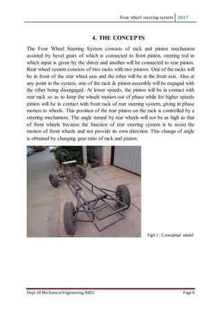 Four wheel steering system 2017
Dept. Of Mechanical Engineering, BKEC Page 8
4. THE CONCEPTS
The Four Wheel Steering System consists of rack and pinion mechanism
assisted by bevel gears of which is connected to front pinion, steering rod in
which input is given by the driver and another will be connected to rear pinion.
Rear wheel system consists of two racks with two pinions. One of the racks will
be in front of the rear wheel axis and the other will be at the front axis. Also at
any point in the system, one of the rack & pinion assembly will be engaged with
the other being disengaged. At lower speeds, the pinion will be in contact with
rear rack so as to keep the wheels motion out of phase while for higher speeds
pinion will be in contact with front rack of rear steering system, giving in phase
motion to wheels. This position of the rear pinion on the rack is controlled by a
steering mechanism. The angle turned by rear wheels will not be as high as that
of front wheels because the function of rear steering system is to assist the
motion of front wheels and not provide its own direction. This change of angle
is obtained by changing gear ratio of rack and pinion.
Fig4.1: Conceptual model
 
