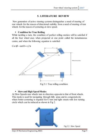 Four wheel steering system 2017
Dept. Of Mechanical Engineering, BKEC Page 9
5. LITERATURE REVIEW
New generation of active steering systems distinguishes a need of steering of
rear wheels for the reason of directional stability from a need of steering of rear
wheels for the reason of cornering at slow speed.
 Condition for True Rolling
While tackling a turn, the condition of perfect rolling motion will be satisfied if
all the four wheel axes when projected at one point called the instantaneous
centre, and when the following equation is satisfied:
Cot Ø – cot θ = c / b
Fig.5.1: True rolling condition

 Slow and High SpeedModes
At Slow Speeds rear wheels turn in direction oppositeto that of front wheels.
This mode is used for navigating through hilly areas and in congested city
where better cornering is required for U turn and tight streets with low turning
circle which can be reduced as shown in Fig 2.
Fig.5.2: Slow Speed
 