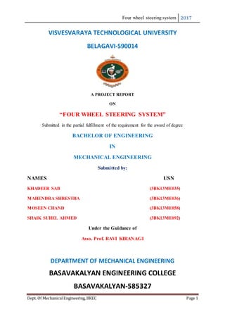 Four wheel steering system 2017
Dept. Of Mechanical Engineering, BKEC Page 1
VISVESVARAYA TECHNOLOGICAL UNIVERSITY
BELAGAVI-590014
A PROJECT REPORT
ON
“FOUR WHEEL STEERING SYSTEM”
Submitted in the partial fulfillment of the requirement for the award of degree
BACHELOR OF ENGINEERING
IN
MECHANICAL ENGINEERING
Submitted by:
NAMES USN
KHADEER SAB (3BK13ME035)
MAHENDRA SHRESTHA (3BK13ME036)
MOSEEN CHAND (3BK13ME058)
SHAIK SUHEL AHMED (3BK13ME092)
Under the Guidance of
Asso. Prof. RAVI KIRANAGI
DEPARTMENT OF MECHANICAL ENGINEERING
BASAVAKALYAN ENGINEERING COLLEGE
BASAVAKALYAN-585327
 