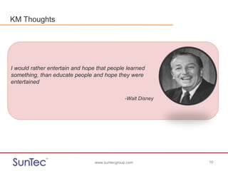www.suntecgroup.com 10www.suntecgroup.com 10
I would rather entertain and hope that people learned
something, than educate people and hope they were
entertained
-Walt Disney
KM Thoughts
 