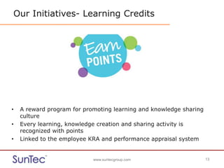 www.suntecgroup.com 13www.suntecgroup.com 13
Our Initiatives- Learning Credits
• A reward program for promoting learning and knowledge sharing
culture
• Every learning, knowledge creation and sharing activity is
recognized with points
• Linked to the employee KRA and performance appraisal system
 