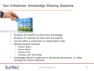 www.suntecgroup.com 15www.suntecgroup.com 15
Our Initiatives- Knowledge Sharing Sessions
• Occasion for experts to share their knowledge
• Occasion for learners to hear from the experts
• Can be within a small team or organization-wide
• Special purpose sessions
– Product Watch
– Project Watch
– Solution Club
– Tuesdays with Technology
• Knowledge shared is captured in structured documents, or video
recorded for future reference
 