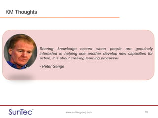 www.suntecgroup.com 16www.suntecgroup.com 16
Sharing knowledge occurs when people are genuinely
interested in helping one another develop new capacities for
action; it is about creating learning processes
- Peter Senge
KM Thoughts
 
