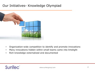 www.suntecgroup.com 17www.suntecgroup.com 17
Our Initiatives- Knowledge Olympiad
• Organization-wide competition to identify and promote innovations
• Many innovations hidden within small teams came into limelight
• Rich knowledge externalized and documented
 