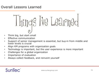 www.suntecgroup.com 19www.suntecgroup.com 19
Overall Lessons Learned
• Think big, but start small
• Effective communication
• Support of senior management is essential, but buy-in from middle and
lower levels is crucial
• Align KM programs with organization goals
• Technology is important, but the user experience is more important
• Challenges for a global organization
• Importance of evaluation
• Always collect feedback, and reinvent yourself
 