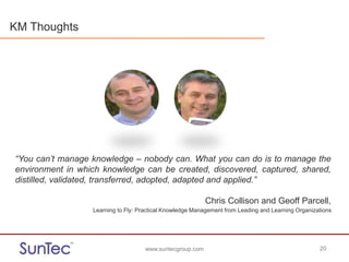 www.suntecgroup.com 20www.suntecgroup.com 20
“You can’t manage knowledge – nobody can. What you can do is to manage the
environment in which knowledge can be created, discovered, captured, shared,
distilled, validated, transferred, adopted, adapted and applied.”
Chris Collison and Geoff Parcell,
Learning to Fly: Practical Knowledge Management from Leading and Learning Organizations
KM Thoughts
 