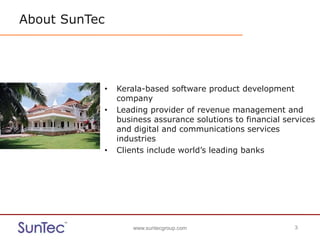 www.suntecgroup.com 3www.suntecgroup.com 3
About SunTec
• Kerala-based software product development
company
• Leading provider of revenue management and
business assurance solutions to financial services
and digital and communications services
industries
• Clients include world’s leading banks
 