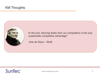 www.suntecgroup.com 6www.suntecgroup.com 6
“In the end, learning faster than our competitors is the only
sustainable competitive advantage”
-Arie de Geus – Shell
KM Thoughts
 