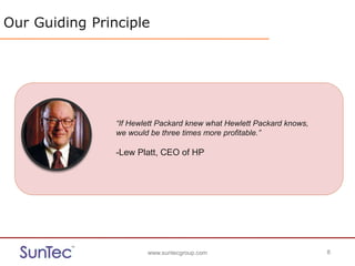 www.suntecgroup.com 8www.suntecgroup.com 8
Our Guiding Principle
“If Hewlett Packard knew what Hewlett Packard knows,
we would be three times more profitable.”
-Lew Platt, CEO of HP
 