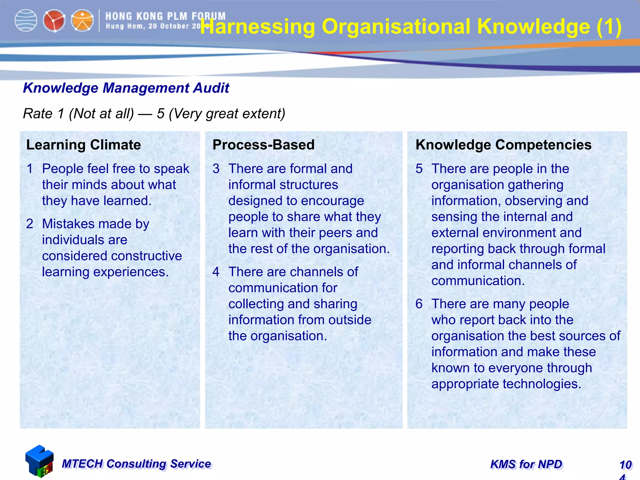 KMS for NPDMTECH Consulting Service 10
Knowledge Management Audit
Rate 1 (Not at all) — 5 (Very great extent)
Learning Climate
1 People feel free to speak
their minds about what
they have learned.
2 Mistakes made by
individuals are
considered constructive
learning experiences.
Process-Based
3 There are formal and
informal structures
designed to encourage
people to share what they
learn with their peers and
the rest of the organisation.
4 There are channels of
communication for
collecting and sharing
information from outside
the organisation.
Knowledge Competencies
5 There are people in the
organisation gathering
information, observing and
sensing the internal and
external environment and
reporting back through formal
and informal channels of
communication.
6 There are many people
who report back into the
organisation the best sources of
information and make these
known to everyone through
appropriate technologies.
Harnessing Organisational Knowledge (1)
 