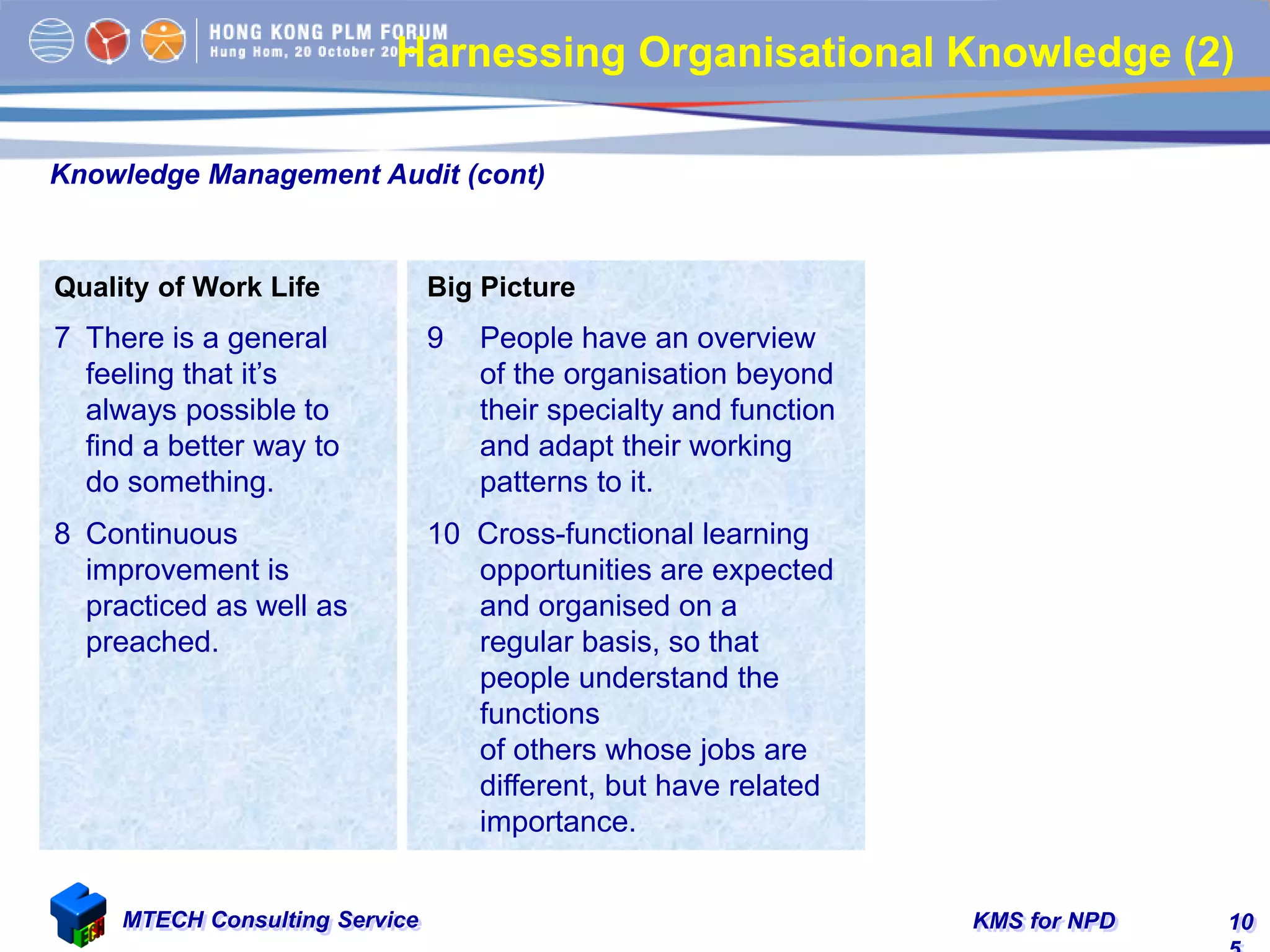 KMS for NPDMTECH Consulting Service 10
Knowledge Management Audit (cont)
Quality of Work Life
7 There is a general
feeling that it’s
always possible to
find a better way to
do something.
8 Continuous
improvement is
practiced as well as
preached.
Big Picture
9 People have an overview
of the organisation beyond
their specialty and function
and adapt their working
patterns to it.
10 Cross-functional learning
opportunities are expected
and organised on a
regular basis, so that
people understand the
functions
of others whose jobs are
different, but have related
importance.
Harnessing Organisational Knowledge (2)
 