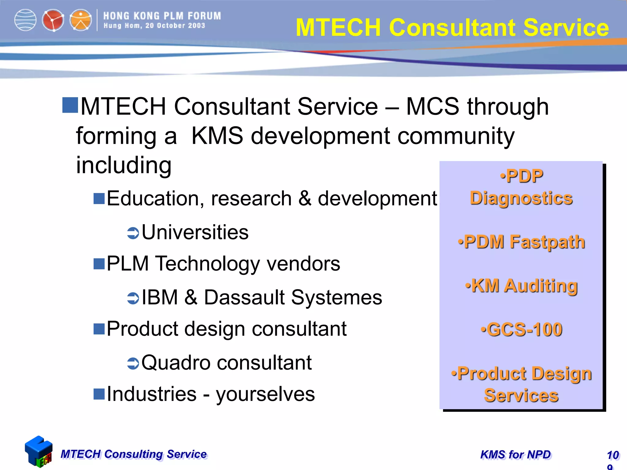 KMS for NPDMTECH Consulting Service 10
•PDP
Diagnostics
•PDM Fastpath
•KM Auditing
•GCS-100
•Product Design
Services
MTECH Consultant Service
MTECH Consultant Service – MCS through
forming a KMS development community
including
Education, research & development
Universities
PLM Technology vendors
IBM & Dassault Systemes
Product design consultant
Quadro consultant
Industries - yourselves
 