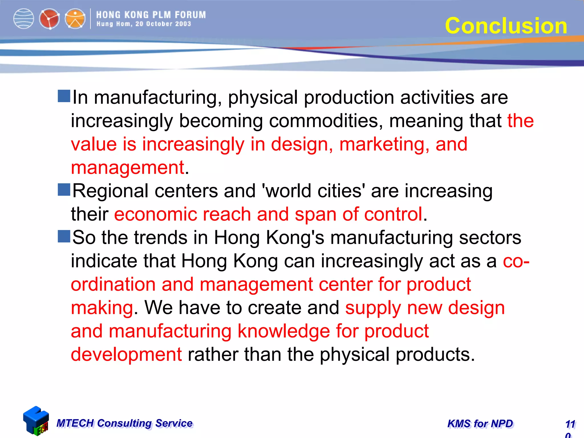 KMS for NPDMTECH Consulting Service 11
Conclusion
In manufacturing, physical production activities are
increasingly becoming commodities, meaning that the
value is increasingly in design, marketing, and
management.
Regional centers and 'world cities' are increasing
their economic reach and span of control.
So the trends in Hong Kong's manufacturing sectors
indicate that Hong Kong can increasingly act as a co-
ordination and management center for product
making. We have to create and supply new design
and manufacturing knowledge for product
development rather than the physical products.
 