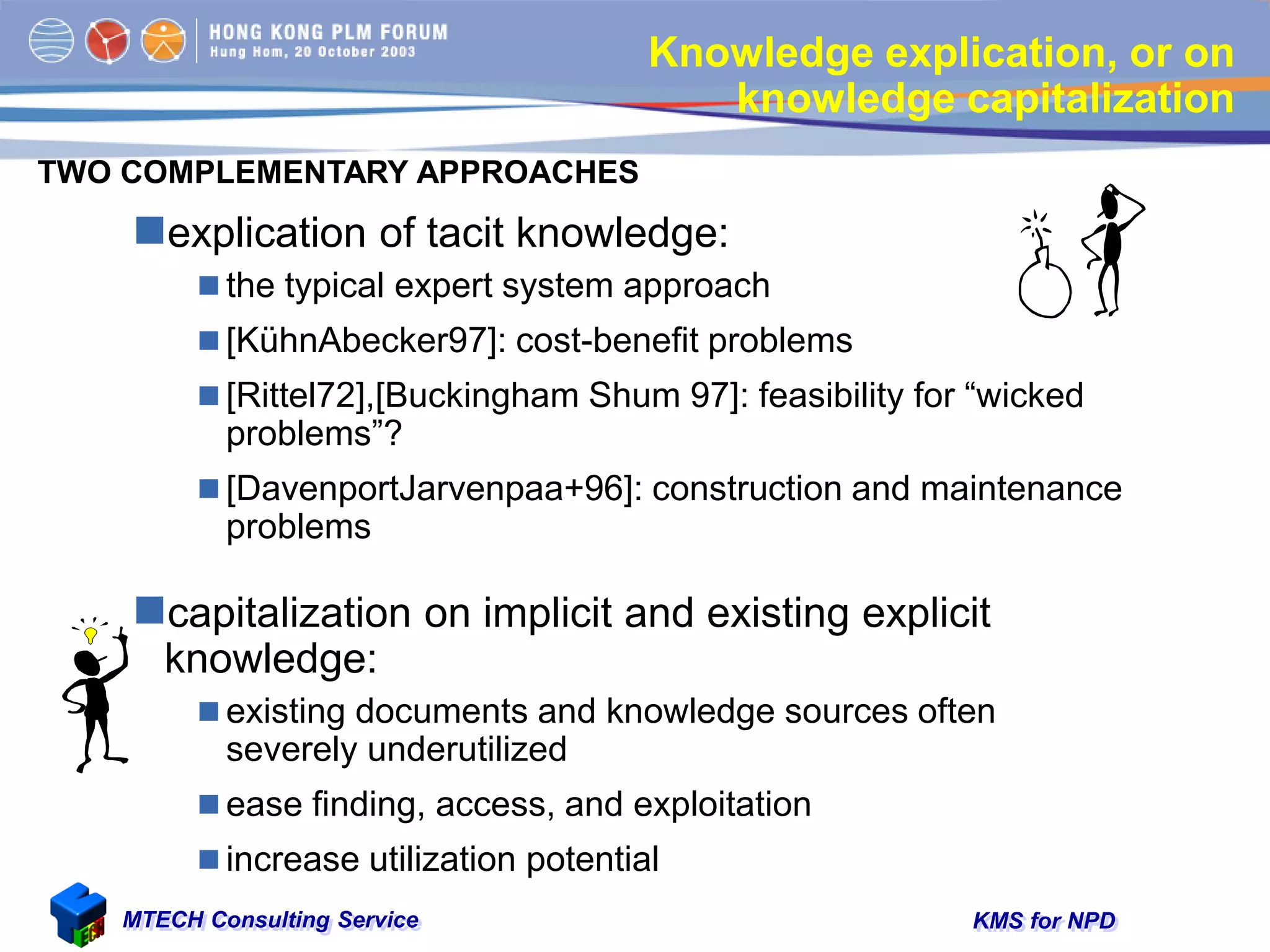 KMS for NPDMTECH Consulting Service
Knowledge explication, or on
knowledge capitalization
explication of tacit knowledge:
 the typical expert system approach
 [KühnAbecker97]: cost-benefit problems
 [Rittel72],[Buckingham Shum 97]: feasibility for “wicked
problems”?
 [DavenportJarvenpaa+96]: construction and maintenance
problems
capitalization on implicit and existing explicit
knowledge:
 existing documents and knowledge sources often
severely underutilized
 ease finding, access, and exploitation
 increase utilization potential
TWO COMPLEMENTARY APPROACHES
 