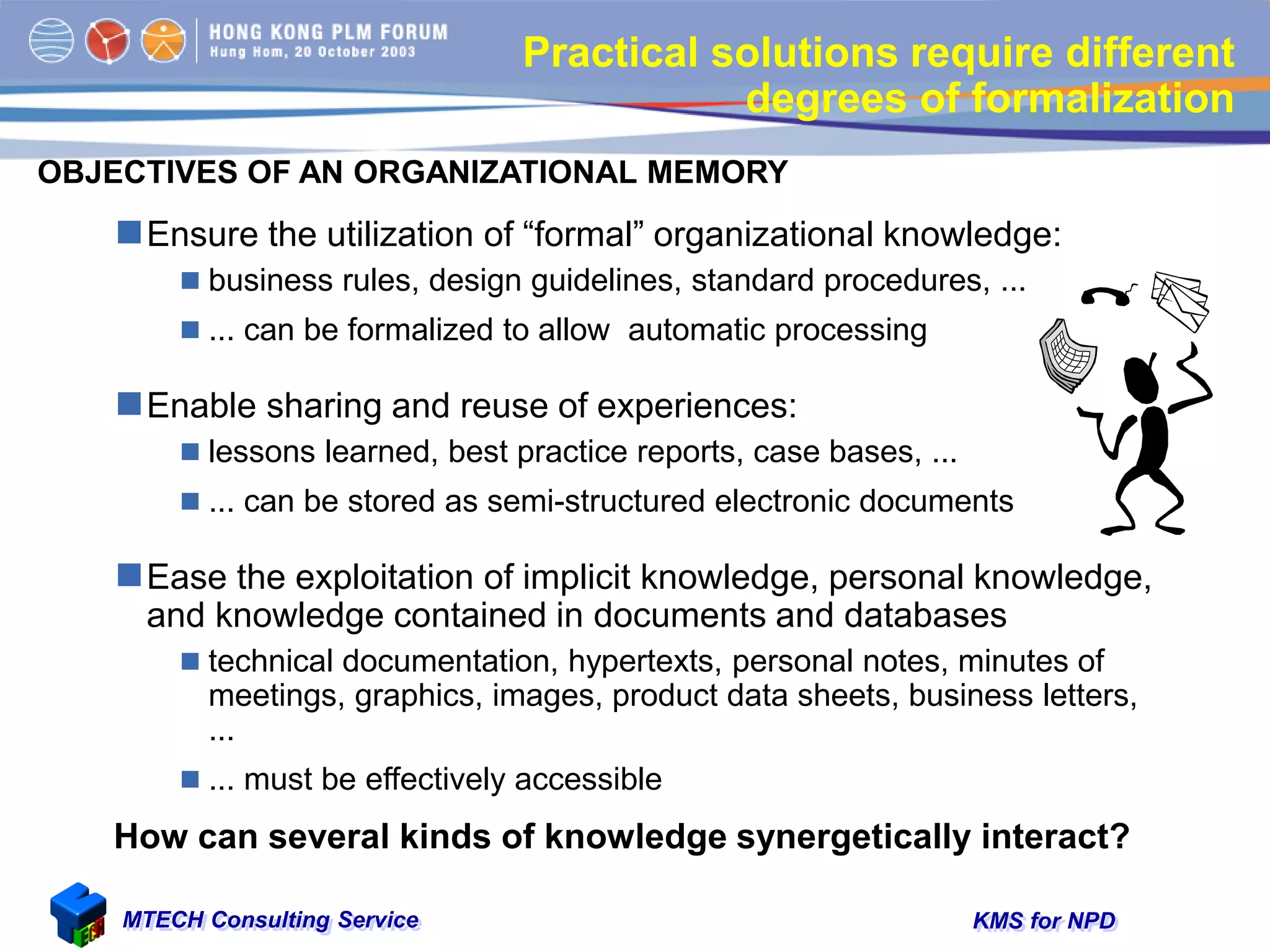 KMS for NPDMTECH Consulting Service
Practical solutions require different
degrees of formalization
Ensure the utilization of “formal” organizational knowledge:
 business rules, design guidelines, standard procedures, ...
 ... can be formalized to allow automatic processing
Enable sharing and reuse of experiences:
 lessons learned, best practice reports, case bases, ...
 ... can be stored as semi-structured electronic documents
Ease the exploitation of implicit knowledge, personal knowledge,
and knowledge contained in documents and databases
 technical documentation, hypertexts, personal notes, minutes of
meetings, graphics, images, product data sheets, business letters,
...
 ... must be effectively accessible
OBJECTIVES OF AN ORGANIZATIONAL MEMORY
How can several kinds of knowledge synergetically interact?
 