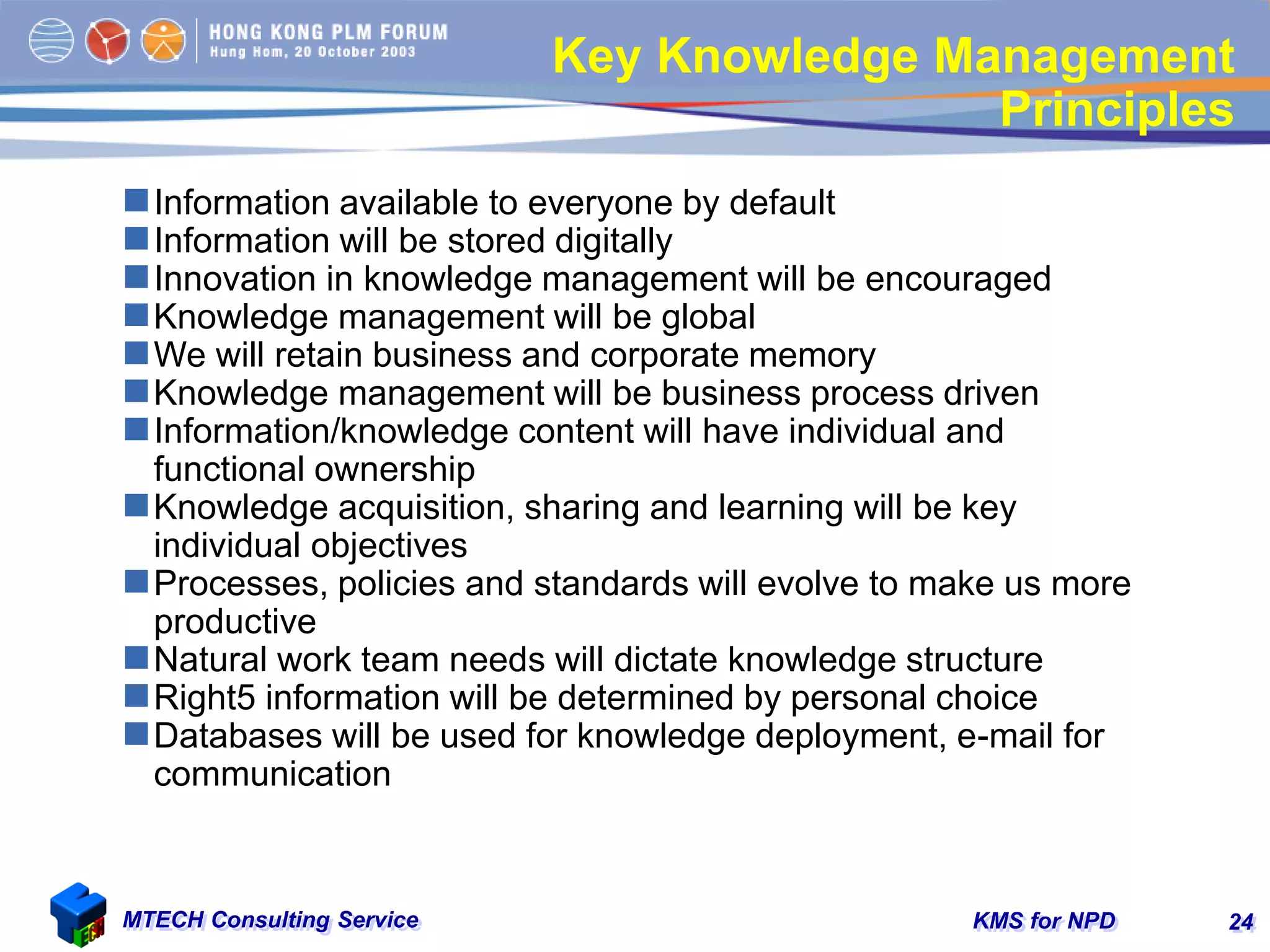 KMS for NPDMTECH Consulting Service 24
Key Knowledge Management
Principles
Information available to everyone by default
Information will be stored digitally
Innovation in knowledge management will be encouraged
Knowledge management will be global
We will retain business and corporate memory
Knowledge management will be business process driven
Information/knowledge content will have individual and
functional ownership
Knowledge acquisition, sharing and learning will be key
individual objectives
Processes, policies and standards will evolve to make us more
productive
Natural work team needs will dictate knowledge structure
Right5 information will be determined by personal choice
Databases will be used for knowledge deployment, e-mail for
communication
 