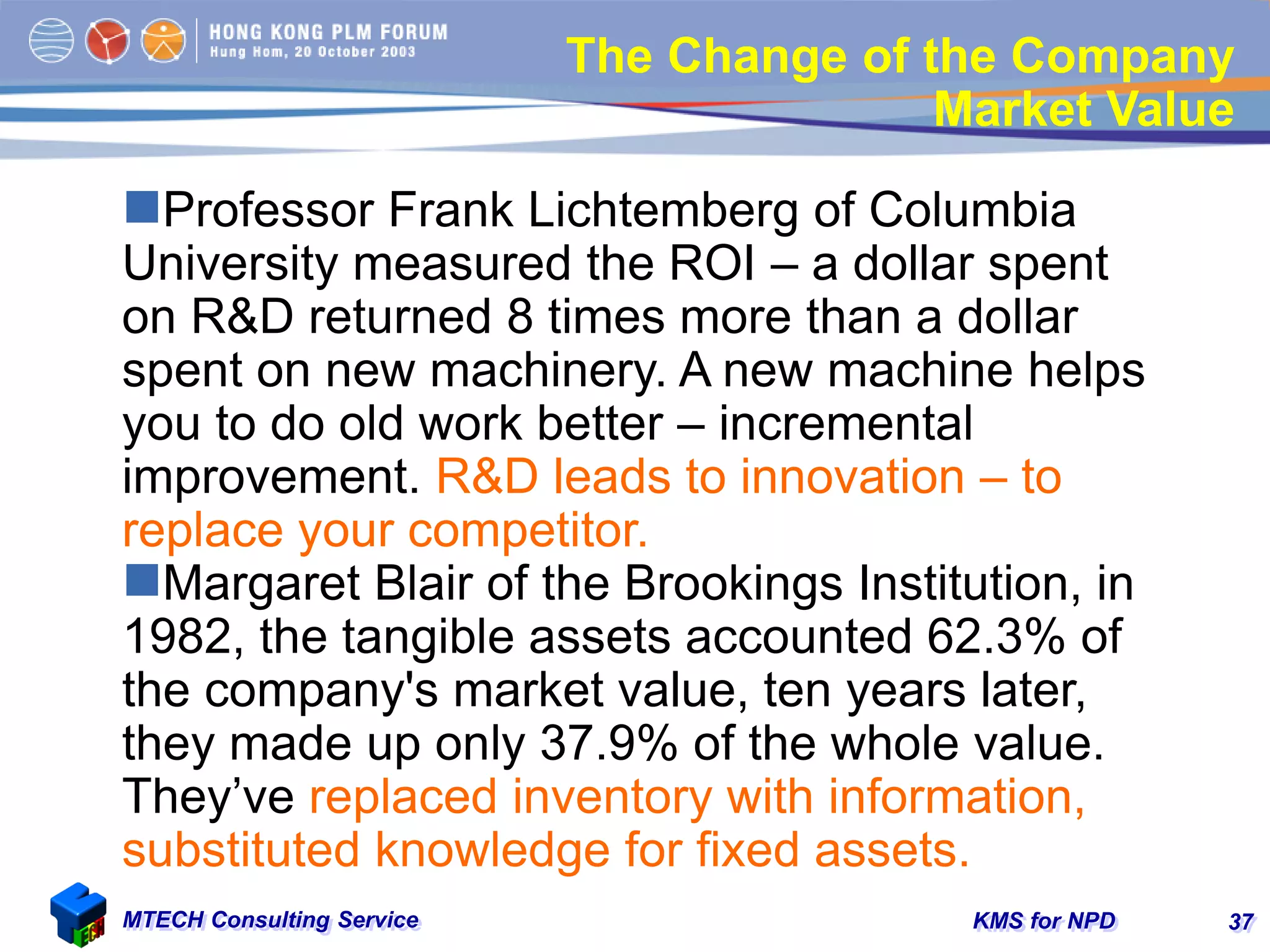 KMS for NPDMTECH Consulting Service 37
The Change of the Company
Market Value
Professor Frank Lichtemberg of Columbia
University measured the ROI – a dollar spent
on R&D returned 8 times more than a dollar
spent on new machinery. A new machine helps
you to do old work better – incremental
improvement. R&D leads to innovation – to
replace your competitor.
Margaret Blair of the Brookings Institution, in
1982, the tangible assets accounted 62.3% of
the company's market value, ten years later,
they made up only 37.9% of the whole value.
They’ve replaced inventory with information,
substituted knowledge for fixed assets.
 